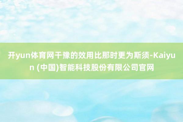开yun体育网干豫的效用比那时更为斯须-Kaiyun (中国)智能科技股份有限公司官网