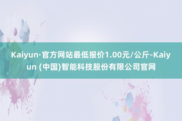Kaiyun·官方网站最低报价1.00元/公斤-Kaiyun (中国)智能科技股份有限公司官网
