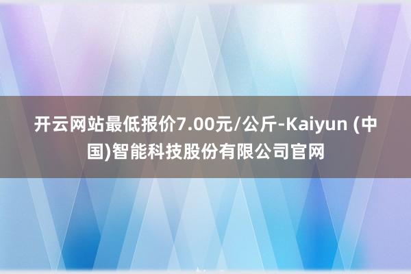 开云网站最低报价7.00元/公斤-Kaiyun (中国)智能科技股份有限公司官网