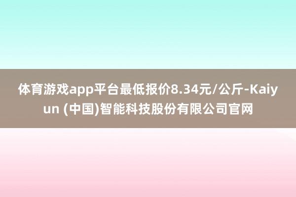 体育游戏app平台最低报价8.34元/公斤-Kaiyun (中国)智能科技股份有限公司官网
