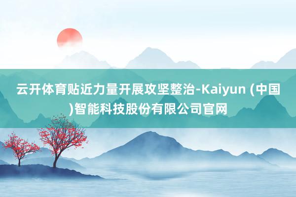云开体育贴近力量开展攻坚整治-Kaiyun (中国)智能科技股份有限公司官网
