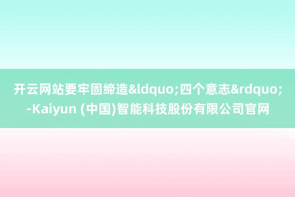 开云网站要牢固缔造&ldquo;四个意志&rdquo;-Kaiyun (中国)智能科技股份有限公司官网