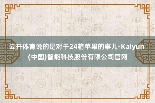 云开体育说的是对于24箱苹果的事儿-Kaiyun (中国)智能科技股份有限公司官网