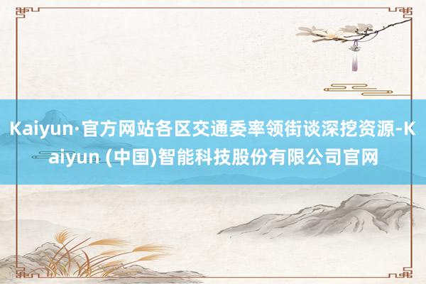 Kaiyun·官方网站各区交通委率领街谈深挖资源-Kaiyun (中国)智能科技股份有限公司官网