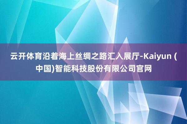 云开体育沿着海上丝绸之路汇入展厅-Kaiyun (中国)智能科技股份有限公司官网