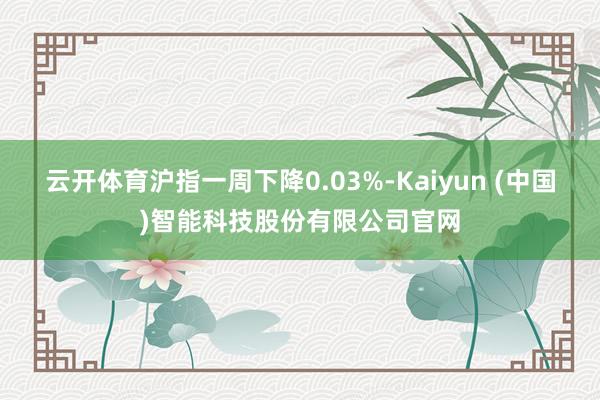 云开体育沪指一周下降0.03%-Kaiyun (中国)智能科技股份有限公司官网
