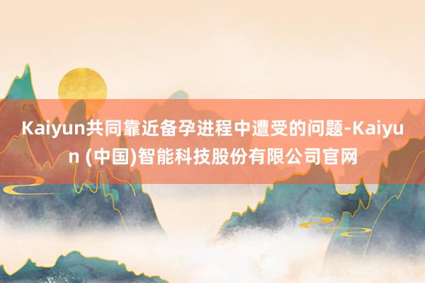 Kaiyun共同靠近备孕进程中遭受的问题-Kaiyun (中国)智能科技股份有限公司官网