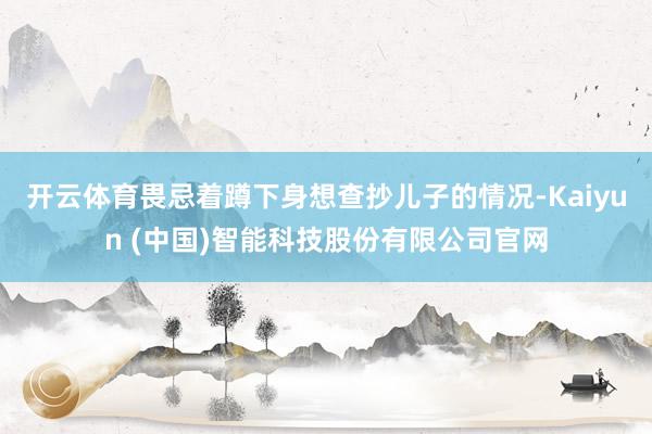 开云体育畏忌着蹲下身想查抄儿子的情况-Kaiyun (中国)智能科技股份有限公司官网