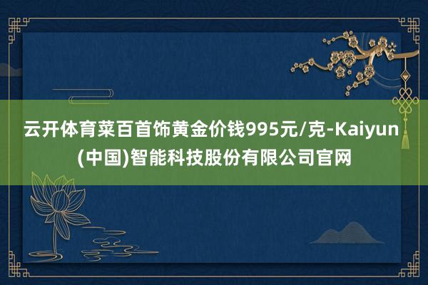 云开体育菜百首饰黄金价钱995元/克-Kaiyun (中国)智能科技股份有限公司官网