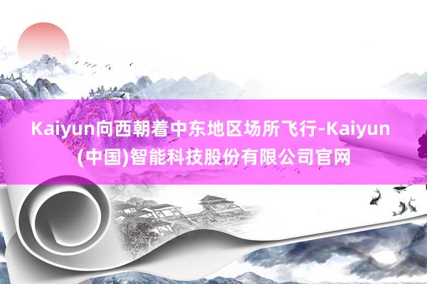 Kaiyun向西朝着中东地区场所飞行-Kaiyun (中国)智能科技股份有限公司官网