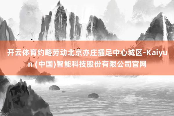 开云体育约略劳动北京亦庄插足中心城区-Kaiyun (中国)智能科技股份有限公司官网