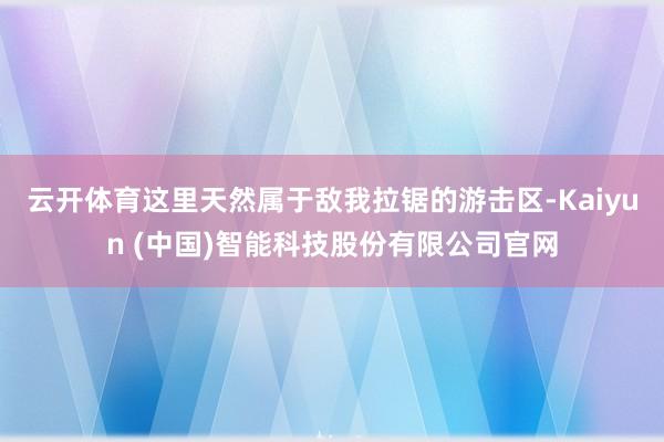 云开体育这里天然属于敌我拉锯的游击区-Kaiyun (中国)智能科技股份有限公司官网
