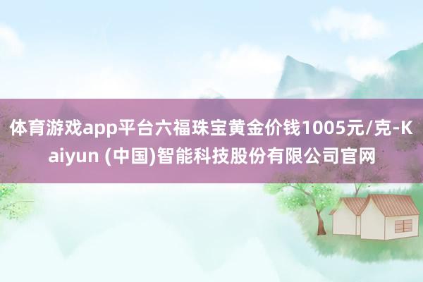 体育游戏app平台六福珠宝黄金价钱1005元/克-Kaiyun (中国)智能科技股份有限公司官网
