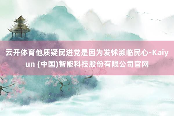 云开体育他质疑民进党是因为发怵濒临民心-Kaiyun (中国)智能科技股份有限公司官网
