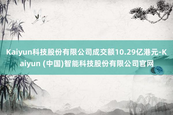 Kaiyun科技股份有限公司成交额10.29亿港元-Kaiyun (中国)智能科技股份有限公司官网