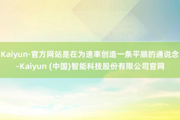 Kaiyun·官方网站是在为速率创造一条平顺的通说念-Kaiyun (中国)智能科技股份有限公司官网