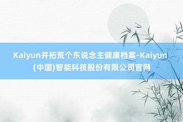 Kaiyun并拓荒个东说念主健康档案-Kaiyun (中国)智能科技股份有限公司官网