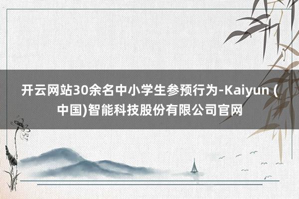 开云网站30余名中小学生参预行为-Kaiyun (中国)智能科技股份有限公司官网