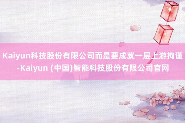 Kaiyun科技股份有限公司而是要成就一层上游拘谨-Kaiyun (中国)智能科技股份有限公司官网