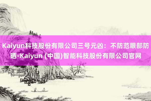Kaiyun科技股份有限公司三号元凶：不防范眼部防晒-Kaiyun (中国)智能科技股份有限公司官网