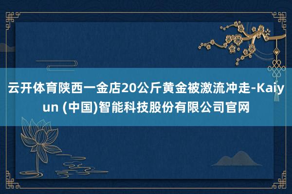 云开体育陕西一金店20公斤黄金被激流冲走-Kaiyun (中国)智能科技股份有限公司官网