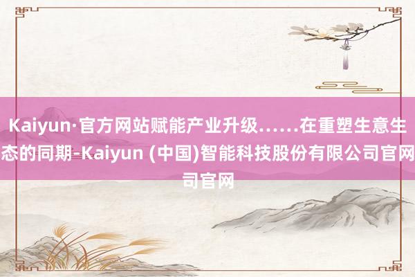 Kaiyun·官方网站赋能产业升级……在重塑生意生态的同期-Kaiyun (中国)智能科技股份有限公司官网