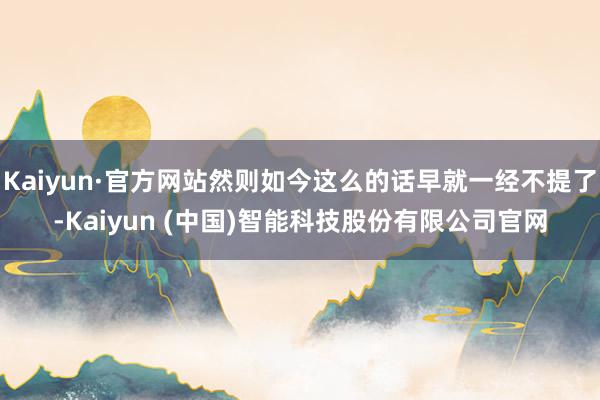 Kaiyun·官方网站然则如今这么的话早就一经不提了-Kaiyun (中国)智能科技股份有限公司官网