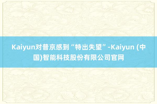 Kaiyun对普京感到“特出失望”-Kaiyun (中国)智能科技股份有限公司官网