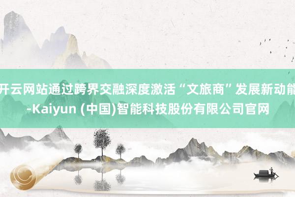 开云网站通过跨界交融深度激活“文旅商”发展新动能-Kaiyun (中国)智能科技股份有限公司官网