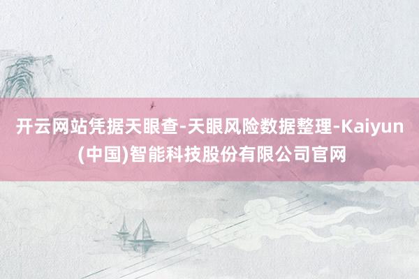 开云网站凭据天眼查-天眼风险数据整理-Kaiyun (中国)智能科技股份有限公司官网