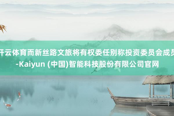 开云体育而新丝路文旅将有权委任别称投资委员会成员-Kaiyun (中国)智能科技股份有限公司官网