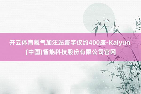 开云体育氢气加注站寰宇仅约400座-Kaiyun (中国)智能科技股份有限公司官网