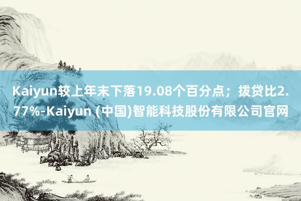 Kaiyun较上年末下落19.08个百分点；拨贷比2.77%-Kaiyun (中国)智能科技股份有限公司官网
