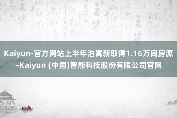 Kaiyun·官方网站上半年泊寓新取得1.16万间房源-Kaiyun (中国)智能科技股份有限公司官网