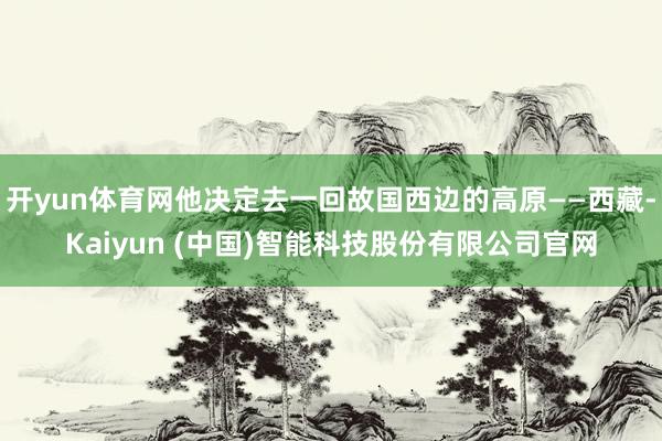 开yun体育网他决定去一回故国西边的高原——西藏-Kaiyun (中国)智能科技股份有限公司官网