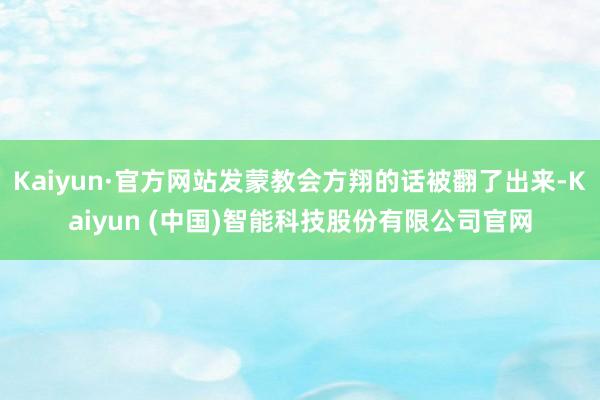 Kaiyun·官方网站发蒙教会方翔的话被翻了出来-Kaiyun (中国)智能科技股份有限公司官网