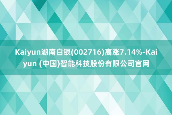 Kaiyun湖南白银(002716)高涨7.14%-Kaiyun (中国)智能科技股份有限公司官网