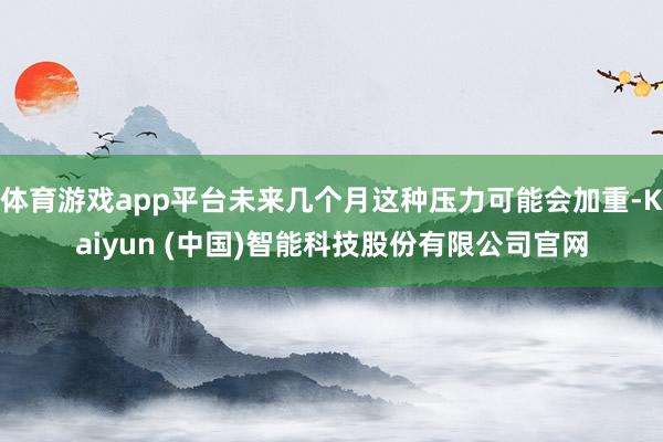 体育游戏app平台未来几个月这种压力可能会加重-Kaiyun (中国)智能科技股份有限公司官网