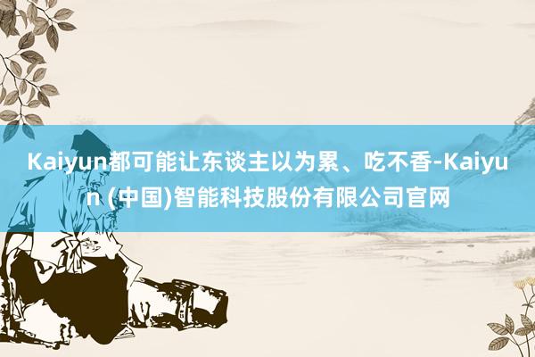 Kaiyun都可能让东谈主以为累、吃不香-Kaiyun (中国)智能科技股份有限公司官网