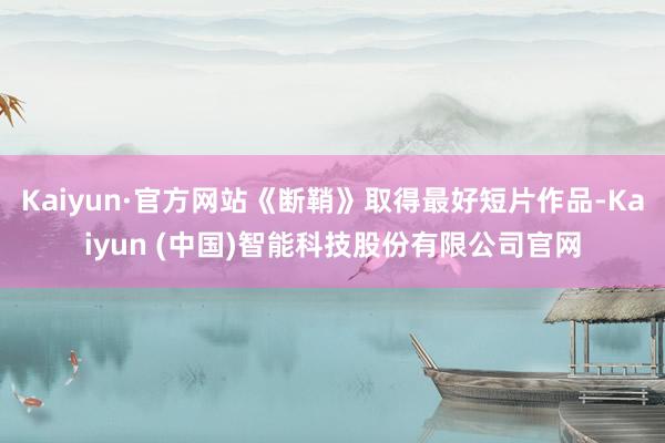 Kaiyun·官方网站《断鞘》取得最好短片作品-Kaiyun (中国)智能科技股份有限公司官网