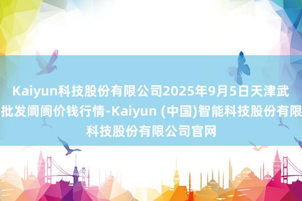 Kaiyun科技股份有限公司2025年9月5日天津武清大沙河批发阛阓价钱行情-Kaiyun (中国)智能科技股份有限公司官网