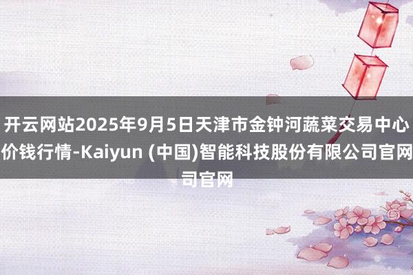 开云网站2025年9月5日天津市金钟河蔬菜交易中心价钱行情-Kaiyun (中国)智能科技股份有限公司官网