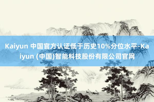 Kaiyun 中国官方认证低于历史10%分位水平-Kaiyun (中国)智能科技股份有限公司官网