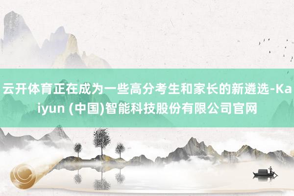 云开体育正在成为一些高分考生和家长的新遴选-Kaiyun (中国)智能科技股份有限公司官网