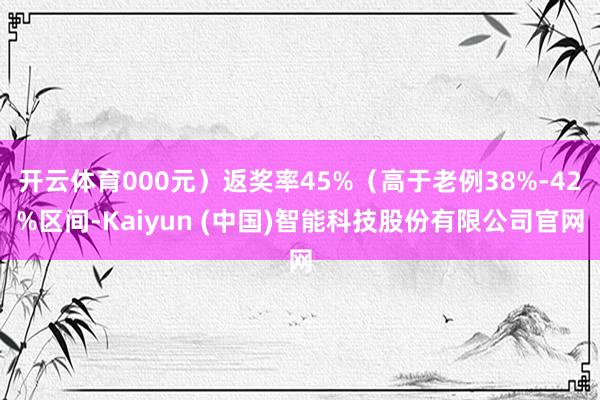 开云体育000元）返奖率45%（高于老例38%-42%区间-Kaiyun (中国)智能科技股份有限公司官网